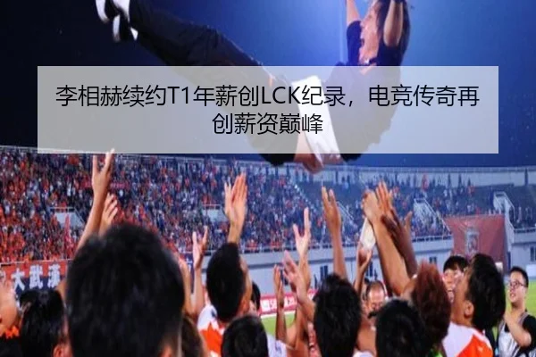 李相赫续约T1年薪创LCK纪录，电竞传奇再创薪资巅峰