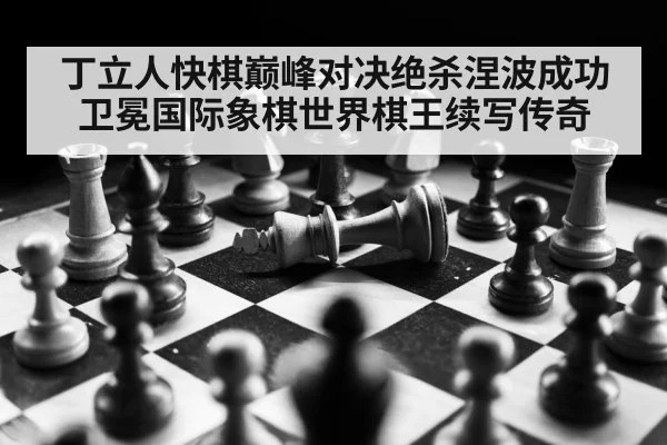 丁立人快棋巅峰对决绝杀涅波成功卫冕国际象棋世界棋王续写传奇