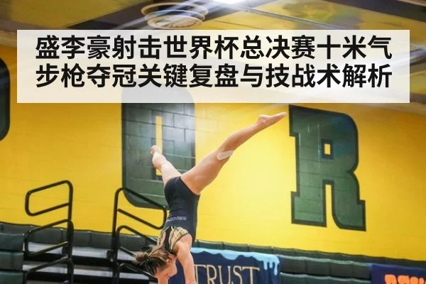 盛李豪射击世界杯总决赛十米气步枪夺冠关键复盘与技战术解析